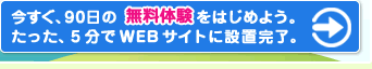 今すぐ、９０日の無料体験をはじめよう。たった、５分でＷＥＢサイトに設置完了。