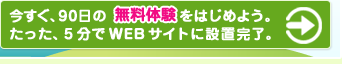 今すぐ、９０日の無料体験をはじめよう。たった、５分でＷＥＢサイトに設置完了。