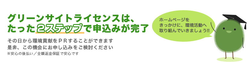 グリーンサイトライセンスは、たった2ステップでお申込み手続きが完了。その日から環境貢献活動をPRすることができます。是非、この機会にお申込みをご検討下さい。※安心の後払い／全額返金保証で安心です。