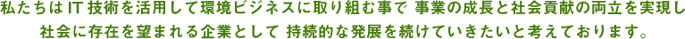 私たちはIT技術を活用して環境ビジネスに取り組むことで事業の成長と環境貢献の両立を実現し社会に存在を望まれる企業として持続的な発展を続けていきたいと考えております。